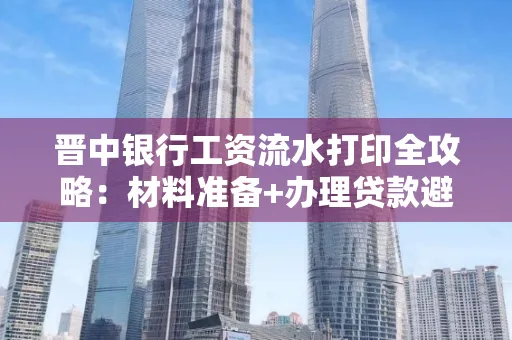 晋中银行工资流水打印全攻略：材料准备+办理贷款避坑指南